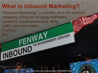 What is Inbound Marketing?
“Inbound Marketing” is another term for content
marketing. It focuses on using multimedia
content to create awareness, drive
traffic and close sales.
It works.
But…




             http://www.flickr.com/photos/jameskm03/5990507429/   4
 