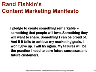 Rand Fishkin’s
Content Marketing Manifesto

  I pledge to create something remarkable –
  something that people will love. Something they
  will want to share. Something I can be proud of.
  And if it fails to achieve my marketing goals, I
  won’t give up. I will try again. My failures will be
  the practice I need to earn future successes and
  future customers.


            http://www.slideshare.net/randfish/the-content-marketing-manifesto   40
 