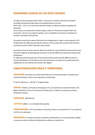 GUARANDA CIUDAD DE LAS SIETE COLINAS El origen de Guaranda data desde 1560 , se cree que su nombre se deriva de la palabra Guarango (Grosopia tórrida), planta muy predominante en la zona.Entre 1551 – 1571, en el centro del valle del Chimbo se realizó la fundación española de Guaranda.No se conoce con exactitud el nombre original, pudo ser “Purísima concepción María de Guaranda”, pero ser muy largo el nombre, y por su afinidad con Guanujo le cambiaron el nombre a San Pedro de Guaranda.Guaranda es parte de las gestas libertarias de la independencia, logró su emancipación el 10 de Noviembre de 1820, pasando desde entonces a formar parte de la provincia de Pichincha cuando aún existía la Gran Colombia; como cantón.Guaranda se inicia el 23 de Junio de 1824, de acuerdo a la Ley de División Territorial de la Gran Colombia, luego de la desintegración de ésta en el año de 1830 forma parte de la provincia de Chimborazo.En 1861 pasó a formar parte de la Provincia de Los Ríos A partir del año 1884 al crearse la Provincia de Bolívar el 23 de Abril de ese año, Guaranda se convierte en la capital provincial, erigiéndose con los cantones de Chimbo y San Miguel .CARACTERIZACIÓN FÍSICA Y TERRITORIALUBICACIÓN: Se localiza en la Hoya del Chimbo en el centro del Ecuador, al noreste de la Provincia de Bolívar, dentro de las siguientes coordenadas:1º 34' 8” Latitud sur; y, 78º 58' 1” Longitud Oeste.LÍMITES: Al Norte, la Provincia de Cotopaxi; al Sur, los Cantones San José de Chimbo y San Miguel de Bolívar; al Este, la Provincia de Chimborazo; y al Oeste, los cantones Las Naves, Echeandía y Caluma.SUPERFICIE: 1897.80 Km2 ALTITUD: 2668 m .s.n.m (Ciudad de Guaranda).TEMPERATURA: 13.5º C promedio en Guaranda. Existe una variación de 2º C en el páramo y 24º C en el subtrópico.OROGRAFÍA: El relieve del cantón es bastante accidentado en su zona interandina, debido a la presencia de la Cordillera Occidental de Los Andes y el ramal de lacordillera de Chimbo tiene pequeños Valles en Guanujo, Guaranda y San Simón (meseta interandina) y Valles Mayores en la parte subtropical (San Luis de Pambil). Su relieve oscila entre los 4.100 metros en el arenal (sierra), y 180 metros en San Luis de Pambil. HIDROGRAFÍA: La mayoría del caudal hídrico del cantón se origina en los deshielos del Chimborazo, páramos y ceja de montaña. El flujo vierte hacia el río Chimbo en su mayoría, a través de dos afluentes principales: El Salinas y el Guaranda; hacia el norte y occidente en cambio el flujo hídrico alimenta a los sistemas de los afluentes del Zapotal y una pequeña parte del Catarama.Los ríos de la región subtropical son utilizados en su gran mayoría durante el verano para el riego y en pequeñas áreas de cultivos y como fuerza motrizde pequeñas instalaciones para la molienda de caña de azúcar y la producción de alcohol en los tradicionales trapiches.CLIMA: Existe marcada variedad de climas determinados por los diferentes niveles altitudinales. Esto produce la variación en la precipitación pluvial entre 500 y 2000 milímetros anuales, las temperaturas varían entre los 2ºC , 10ºC , 18ºC y 24ºC.  EL CARNAVAL DE GUARANDA    left0Guaranda es una ciudad llena de tradiciones y costumbres ancestrales que la han hecho reconocida a nivel nacional, una de sus manifestaciones más importantes es el Carnaval de Guaranda, que se distingue por sus propias características con desfile de comparsas, eventos culturales, coplas carnavaleras, bailes, danzas y disfraces; donde se recibe al turista con hospitalidad y cortesía, se juega con agua para purificar el alma, con talco para eliminar las diferencias sociales y ser todos iguales, con serpentinas que sirven de lazos de confraternidad, con cariocas y flores para demostrar la generosidad de nuestra tierra con los propios y extraños que al son de bombos, guitarras, flautas se cantan versos que describen en forma picaresca el amor para las mujeres bellas, en ocasiones el desacuerdo con las autoridades, el contrapunto entre amigos, pero todo con alegría porque se baila hasta el cansancio.“ Las coplas brotan con tanta espontaneidad que da la impresión que no es el pueblo quien las compone sino que las coplas están allí, que andan por las calles, corren en el agua de los ríos o están sentadas en los quicios de las puertas y en las maiguas del camino en busca de los labios que las canten ”.El 23 de Octubre de 1.997, el Instituto Nacional de Patrimonio Cultural del Ecuador y el Ministerio de Educación y Cultura, incorpora a 39 manzanas colindantes al parque “El Libertador” de la ciudad de Guaranda como centro histórico, para que pasen a ser parte del Patrimonio cultural del Ecuador con un inventario de 114 inmuebles; los que conforman 32 conjuntos urbanos y 2 equipamientos urbanos, por esta razón el 9 de noviembre de todos los años se celebra el “Día del Patrimonio Cultural de Guaranda”. Pero lo relevante y espiritual está plasmado en los diseños neoclásicos, renacentistas y barrocos, incluso hasta góticos de sus dos iglesias principales como son la Catedral,la Iglesia Santa Mariana de Jesús y la Iglesia de Guanujo, donde sus fachadas principales son talladas en piedra. CARACTERIZACIÓN ECONÓMICATURISMO: Guaranda tiene un paisaje colorido con un verdor impresionante, rodeada de siete colinas desde las cuales se domina y se admira la majestuosidad de la Cordillera de Los Andes, donde aparece el coloso nevado Chimborazo.Entre los lugares turísticos del cantón Guaranda se puede citar: Las lagunas de Patococha y Puricocha, al norte de la ciudad, el Complejo Turístico Las Cochas, además la colina del Cacique Guaranga, que cuenta con un museo y sala de conferencias. En la parroquia Salinas tenemos las minas de sal, el bosque Peña Blanca, Chazojuan y La Palma.AGROPRODUCCIÓN : Guaranda representa el 48,08% del total de la superficie provincial, aspecto que convierte a este cantón en el territorio que mayor volumen y variedad de producción agropecuaria genera, debido a la alta fertilidad de sus suelos y a la disponibilidad de pisos climáticos (desde los páramos hasta el cálido en el subtrópico), existiendo una considerable extensión de cultivos de plátano (Mussa Sp), que están siendo exportados a los países europeos.COMERCIO Se ve seriamente afectado por la venta informal durante los días de feria que provienen de Provincias vecinas como Tungurahua y Chimborazo. Los almacenes existentes en la ciudad son abastecidos por distribuidores de otras provincias. Para la producción agropecuaria, los principales mercados están ubicados en Quito, Riobamba, Ambato, Daule y Guayaquil.Los días de feria preferentemente son los miércoles y sábados para la capital provincial y los domingos para las parroquias y otros centros poblados de importancia.INDUSTRIA, PEQUEÑA INDUSTRIA Y ARTESANÍAS:A excepción de Salinas en la que sobresale la hilandería, en el resto del cantón Guaranda no existen industrias y agroindustrias de importancia, solamente existen pequeñas industrias y artesanías, siendo la población de Salinas la que concentra el mayor número y variedad de estas iniciativas (45 microempresas), en las que sobresale la alta calidad y la utilización de la mano de obra local, logrando generar ocupación casi para todos los habitantes del lugar.VIALIDAD: El cantón Guaranda es el territorio que concentra el mayor volumen de vías de la provinciaSERVICIOS FINANCIEROS PARA EL DESARROLLO ECONÓMICO:Banco del Pichincha, Banco Sudamericano, Banco de Fomento, Coop. de Ahorro y Crédito San José Ltda., Coop. de Ahorro y Crédito Guaranda Ltda., Coop. de Ahorro y Crédito San Pedro de Guanujo Ltda., Coop. de Ahorro y Crédito Codesarrollo de los Pueblos Ltda., Coop. de Ahorro y Crédito Salinas Ltda., Cooperativa de Ahorro y Crédito Educadores de Bolívar Ltda.; Cooperativa de Ahorro y Crédito Inti Pacari Ltda.LAS PRINCIPALES ZONAS DE DESARROLLO ECONÓMICO DEL CANTÓN:La principal zona de desarrollo económico no sólo del Cantón Guaranda sino de la Región es Salinas de los Tomabelas, el trabajo de calidad emprendido por todos sus hijos ha hecho que logren adjudicarse el sello verde BSC y la norma ISO 9000 para la microempresa láctea, que goza de gran prestigio por su calidad y cuyos productos se los comercializa en los principales mercados del país.Su gente siempre laboriosa hace que predomine la presencia de microempresas, talleres artesanales, y en el Centro de Acopio se expenden múltiples productos, todos elaborados en la parroquia y sus comunidades, así como también artesanías. LAS COCHAS Las Cochas se encuentra ubicada a 10 Km. de la ciudad de Guaranda, al Oriente de Guanujo a 2.800 msnm, y con una temperatura de 14 grados centigrados, esta en el centro de esparcimiento de las lagunas artificiales de las cochas de 5.000 m2 c/u.El agua se presenta transparente hasta una profundidad de 1.50 m luego se vuelve obscuro debido al color negro del fondo de las lagunas consecuencia de los sedimientos y composición limoso del terreno.Las 2 lagunas se encuentran ubicacadas en una área de aproximadamente de 8 hectáreas, ya que entre ellas, estan separadas por una distancia de unos 1.500 metros en terreno irregular. Con piscina temperada, turco, sauna, bar, para que cientos de turistas disfruten de estos atractivos. Además se adquirio:ParqueaderosAgoraEspacios VerdesPista de Ciclo PaseoCanchas de Cesped SinteticoRestaurant y mucho más Actualmente se realizan en estos terrenos eventos deportivos de 4x4 para influir en el turismo Provincial y Nacional   SALINAS DE TOMEBAMBA A una hora de recorrido, por un desvío hacia el noroccidente antes de llegar a Guaranda, se encuentra esta bella parroquia, a 3600 msnm. Debe su nombre a los pozos de sal yodada que, según la leyenda, fueron explotados por los incas. Hay Rientes de aguas salinas con las que se elabora sal gema. Junto a las aguas salubres brotan aguas alcalinas, de gran valor medicinal.Este próspero pueblo del páramo andino, se caracteriza por su producción de quesos de gran calidad apreciados en los mercados europeos. También exporta caracoles, mermeladas, pasta de chocolates y turrones. Los tejidos de lana confeccionados por su población son muy apreciados, tanto en el interior como en el exterior del país. Cerca del centro poblado a 30 minutos de camino, está el mirador de Quindimuncho y la loma del Calvario, desde donde se puede disfrutar y observar todo el valle del río Salinas.PRODUCCIONHistoriaHace 25 años, cuando en Salinas, el experto quesero de origen suizo, señor José Dubach, junto a sus alumnos campesinos, un 16 de junio de 1978 inicio la producción de quesos aplicando la tecnología quesera de su país. El paso siguiente fue la apertura en Quito del primer local especializado en la venta de quesos, la 
Tienda Queseras de Bolívar
, que se realizo un mes mas tarde. El proyecto y el apoyo de la Agencia de Cooperación suiza para el Desarrollo cumplieron su ciclo. Sus aporte y enseñanzas cayeron en tierra fértil: las queserías campesinas siguen creciendo y hoy las casi cien queserías, distribuidas en siete provincias del país, que conforman el Consorcio producen una gran variedad de exquisitos quesos.Plantas productorasActualmente conforman el consorcio quesero aproximadamente unas cien organizaciones queseras distribuidas en siete provincias del país; con las mismas necesidades y objetivos. Producen una gran variedad de exquisitos quesos finos, mantequillas, yogurt y línea complementarios a los lácteos que demanda el mercado.  CalidadEn octubre de 1995 los productores del Proyecto de Queseras Rurales del Ecuador, junto con otros productos campesinos de la provincia de Bolívar, merecieron la distinción con el Trofeo de Oro a la Calidad , otorgado en la ciudad de Buenos Aires, Argentina, por Editorial Ofice y el Trade Lears Club (Club Lideres del Comercio).  La propuesta fue presentada por la Fundación Promoción Humana Diocesana de Guaranda, dirigida por el padre Maffeo Panteghini, y de esta forma, junto con productos de empresas pertenecientes a 20 países del continente americano, los productos de los campesinos ecuatorianos alcanzaron este premio. En el oficio de la preemisión se señaló que la calidad de nuestros productos se debe al muy recordado Señor cooperante José Dubach, quien inicio la industria artesanal láctea. El modelo siguió ampliándose en todos los distintos campos de la agroindustria y artesanía. LA VIRGEN DEL HUAYCO A pocos minutos de la población de Chimbo, se encuentra -enclavado entre cerros-, el hermoso Santuario nacional de la Virgen de El Huayco, donde el pueblo rinde tributo a la aparición de la Virgen de La Quebrada a una humilde campesina. El santuario tiene características monumentales, por su diseño y la gran cantidad de material pétreo utilizado en su construcción. Actualmente, junto a su museo, son de gran atracción. Dentro de éste se encuentra también la historia del Santo Sudario, implementado por el fallecido monseñor Cándido Rada quien adquirió la exposición fotográfica de su amigo el monseñor Giulio Ricci en 1982, haciendo de todo el conjunto uno de los lugares de mayor atractivo de la provincia. Horario; jueves, viernes y lunes de 10h00 a 16h00; sábados y domingos de 9h30 a 17h00.  GUARANDA Fritada, mote, chigüiles, humitas, tamales, hornado, ají de cuy, cuy asado, morcillas, chicha de jora, sancocho, seco de gallina, alcaparras, en bebidas el pájaro azul.SAN MIGUELFritada, hornado, cuy, chigüiles, pan, trago hervido, dulce de calabaza, tamales, humitas, tortillas de maíz y trigo, alcaparras y el mote pelado (cauca).CHIMBOHornado, pan de horno de leña, chigüi-les, empanadas, tortillas, quimbolitos, chicha de jora, café negroCALUMAFritada, chigüiles, platos preparados con plátano verde y pescado, pájaro azul, jugo de naranja.ECHEANDÍA Sancocho de campeche, chicha de yuca, chicha de chontilla, sancocho de bagre, ceviche de pescado, caldo de gallina criolla, pájaro azul.CHILLANESCuy asado, caldo de gallina criolla, tortillas de maíz y trigo, chicha de jora, mote pelado, miel de caña.LAS NAVES Bollo de pescado, fritada, estofado, seco de pollo, caldo de bagre, arroz con menestra, caldo de bolas de verde, jugo de naranja. PARQUE ACUATICO Construido durante los años 2007 y 2009 en la parroquia de Balsapamba, con el objetivo de posicionar a la provincia de Bolívar como un destino turístico a nivel nacional y a la vez atraiga el turismo nacional que antes se enfocaba solo en los atractivos costeros del país. Este proyecto ha sido exitoso y ha beneficiado mucho a la difusión turística de la provincia.  El parque, tiene capacidad para 3.000 personas. Sus atractivos principales son la piscina de olas, y los 2  toboganes de una tecnología inigualable en el  Ecuador, fuente de diversión de grandes y pequeños. Visitarlo resulta una actividad muy divertida y relajante para los turistas y familias que acuden en gran numero durante todo el año. Cabe mencionar también que este moderno parque acuático cuenta además con Sauna, Turco, Hidromasaje, bar restaurant, cambiadores, áreas verdes y servicio de salvavidas.  El parque Acuático de Bolívar en la parroquia Balsapamba ofrece además una piscina de  Pesca Deportiva.  Ubicación   Se ubica en la Parroquia Balsapamba Sector el Cristal a 59 Km de Guaranda Capital de la Provincia de Bolívar. EL INDIO GUARANGA RESEÑA: Existen piezas arqueológicas que pertenecieron a diferentes culturas que poblaron nuestro territorio como: La cultura Valdivia, Manteña, Guangalá, Puruhá, entre otras. Estos artefactos han sido calculados en unos 3.600 a 3.700 años de antigüedad. En su salón auditorio se realizan diversos tipos de actividades culturales y educativas. La construcción de este centro cultural se asemeja a una fortaleza ya que se halla en la cima de Cruz Loma, dominada por el monumento al Cacique Guaranga. Museo Santuario Nuestra Señora Natividad del Huayco: Arqueología, arte religioso y contemporáneo RESEÑA: Santuario construido sobre una quebrada en la parroquia La Magdalena de Cantón Chimbo. Según antiguas tradiciones se conoce que este lugar se presentó la Virgen a una humilde campesina. El santuario tiene características monumentales y la piedra abunda desde las grandes lozas que revisten la amplia plaza a frente del santuario, hasta las bandas y adornos que circundan el claustro. left0 