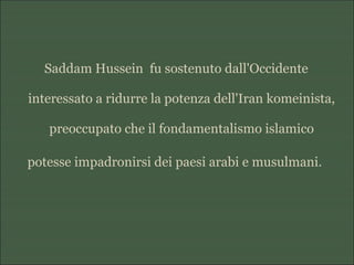 Saddam Hussein fu sostenuto dall'Occidente
interessato a ridurre la potenza dell'Iran komeinista,
preoccupato che il fondamentalismo islamico
potesse impadronirsi dei paesi arabi e musulmani.
 