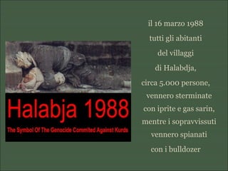 il 16 marzo 1988
tutti gli abitanti
del villaggi
di Halabdja,
circa 5.000 persone,
vennero sterminate
con iprite e gas sarin,
mentre i sopravvissuti
vennero spianati
con i bulldozer
 