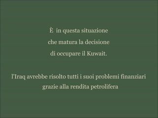 È in questa situazione
che matura la decisione
di occupare il Kuwait.
l'Iraq avrebbe risolto tutti i suoi problemi finanziari
grazie alla rendita petrolifera
 