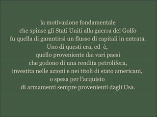 la motivazione fondamentale
che spinse gli Stati Uniti alla guerra del Golfo
fu quella di garantirsi un flusso di capitali in entrata.
Uno di questi era, ed è,
quello proveniente dai vari paesi
che godono di una rendita petrolifera,
investita nelle azioni e nei titoli di stato americani,
o spesa per l'acquisto
di armamenti sempre provenienti dagli Usa.
 