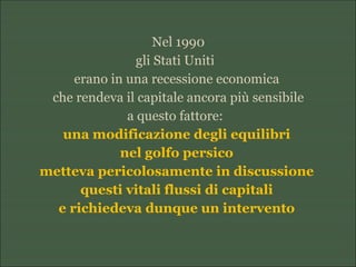 Nel 1990
gli Stati Uniti
erano in una recessione economica
che rendeva il capitale ancora più sensibile
a questo fattore:
una modificazione degli equilibri
nel golfo persico
metteva pericolosamente in discussione
questi vitali flussi di capitali
e richiedeva dunque un intervento
 