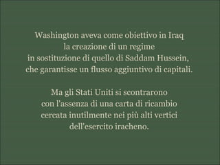 Washington aveva come obiettivo in Iraq
la creazione di un regime
in sostituzione di quello di Saddam Hussein,
che garantisse un flusso aggiuntivo di capitali.
Ma gli Stati Uniti si scontrarono
con l'assenza di una carta di ricambio
cercata inutilmente nei più alti vertici
dell'esercito iracheno.
 