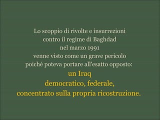 Lo scoppio di rivolte e insurrezioni
contro il regime di Baghdad
nel marzo 1991
venne visto come un grave pericolo
poiché poteva portare all'esatto opposto:
un Iraq
democratico, federale,
concentrato sulla propria ricostruzione.
 