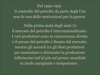 Nel 1990-1991
il controllo del petrolio da parte degli Usa
non fu una delle motivazioni per la guerra.
Dalla prima metà degli anni 70
il mercato del petrolio è internazionalizzato.
I vari produttori sono in concorrenza diretta
e il prezzo del petrolio è fissato dal mercato,
mentre gli accordi tra gli Stati produttori
per aumentare o diminuire la produzione
influiscono tutt'al più sul prezzo mondiale
in modo marginale e temporaneo.
 