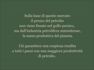 Sulla base di questo mercato
il prezzo del petrolio
non viene fissato nel golfo persico,
ma dall'industria petrolifera statunitense,
la meno produttiva del pianeta.
Ciò garantisce una cospicua rendita
a tutti i paesi con una maggiore produttività
di petrolio.
 