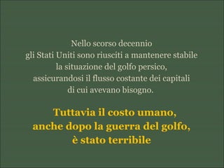 Nello scorso decennio
gli Stati Uniti sono riusciti a mantenere stabile
la situazione del golfo persico,
assicurandosi il flusso costante dei capitali
di cui avevano bisogno.
Tuttavia il costo umano,
anche dopo la guerra del golfo,
è stato terribile
 