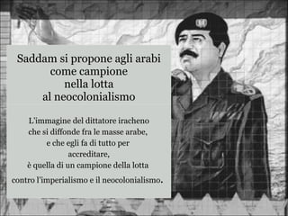 L’immagine del dittatore iracheno
che si diffonde fra le masse arabe,
e che egli fa di tutto per
accreditare,
è quella di un campione della lotta
contro l’imperialismo e il neocolonialismo.
Saddam si propone agli arabi
come campione
nella lotta
al neocolonialismo
 