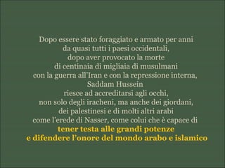 Dopo essere stato foraggiato e armato per anni
da quasi tutti i paesi occidentali,
dopo aver provocato la morte
di centinaia di migliaia di musulmani
con la guerra all’Iran e con la repressione interna,
Saddam Hussein
riesce ad accreditarsi agli occhi,
non solo degli iracheni, ma anche dei giordani,
dei palestinesi e di molti altri arabi
come l’erede di Nasser, come colui che è capace di
tener testa alle grandi potenze
e difendere l’onore del mondo arabo e islamico
 