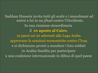 Saddam Hussein invita tutti gli arabi e i musulmani ad
unirsi a lui in un jihad contro l’Occidente.
In una riunione straordinaria
il 10 agosto al Cairo,
12 paesi sui 20 aderenti alla Lega Araba
approvano le sanzioni economiche contro l’Iraq
e si dichiarano pronti a mandare i loro soldati
in Arabia Saudita per partecipare
a una coalizione internazionale in difesa di quel paese
 