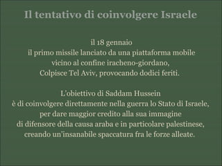 Il tentativo di coinvolgere Israele
il 18 gennaio
il primo missile lanciato da una piattaforma mobile
vicino al confine iracheno-giordano,
Colpisce Tel Aviv, provocando dodici feriti.
L’obiettivo di Saddam Hussein
è di coinvolgere direttamente nella guerra lo Stato di Israele,
per dare maggior credito alla sua immagine
di difensore della causa araba e in particolare palestinese,
creando un’insanabile spaccatura fra le forze alleate.
 