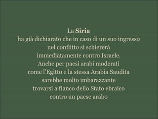 La Siria
ha già dichiarato che in caso di un suo ingresso
nel conflitto si schiererà
immediatamente contro Israele.
Anche per paesi arabi moderati
come l’Egitto e la stessa Arabia Saudita
sarebbe molto imbarazzante
trovarsi a fianco dello Stato ebraico
contro un paese arabo
 