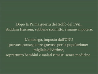 Dopo la Prima guerra del Golfo del 1991,
Saddam Hussein, sebbene sconfitto, rimane al potere.
L'embargo, imposto dall'ONU
provoca conseguenze gravose per la popolazione:
migliaia di vittime,
soprattutto bambini e malati rimasti senza medicine
 