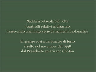 Saddam ostacola più volte
i controlli relativi al disarmo,
innescando una lunga serie di incidenti diplomatici.
Si giunge così a un braccio di ferro
risolto nel novembre del 1998
dal Presidente americano Clinton
 