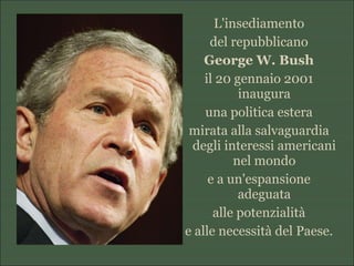 L'insediamento
del repubblicano
George W. Bush
il 20 gennaio 2001
inaugura
una politica estera
mirata alla salvaguardia
degli interessi americani
nel mondo
e a un'espansione
adeguata
alle potenzialità
e alle necessità del Paese.
 