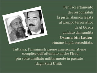 Per l'accertamento
dei responsabili
la pista islamica legata
al gruppo terroristico
di Al Qaeda
guidato dal saudita
Osama bin Laden
rimane la più accreditata.
Tuttavia, l'amministrazione americana ritiene
complice dell'attentato anche l'Iraq,
più volte umiliato militarmente in passato
dagli Stati Uniti.
 