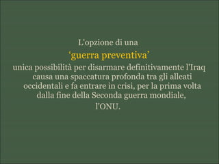 L'opzione di una
‘guerra preventiva’
unica possibilità per disarmare definitivamente l'Iraq
causa una spaccatura profonda tra gli alleati
occidentali e fa entrare in crisi, per la prima volta
dalla fine della Seconda guerra mondiale,
l'ONU.
 