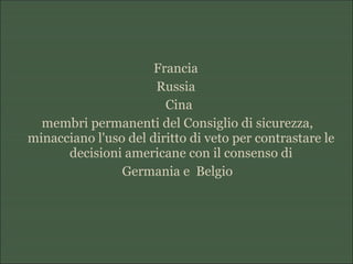 Francia
Russia
Cina
membri permanenti del Consiglio di sicurezza,
minacciano l'uso del diritto di veto per contrastare le
decisioni americane con il consenso di
Germania e Belgio
 
