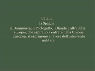 L'Italia,
la Spagna
la Danimarca, il Portogallo, l'Olanda e altri Stati
europei, che aspirano a entrare nella Unione
Europea, si esprimono a favore dell'intervento
militare.
 