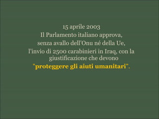 15 aprile 2003
Il Parlamento italiano approva,
senza avallo dell’Onu né della Ue,
l’invio di 2500 carabinieri in Iraq, con la
giustificazione che devono
"proteggere gli aiuti umanitari".
 