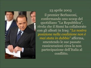 23 aprile 2003
il premier Berlusconi,
confermando uno scoop del
quotidiano "La Repubblica",
rivela che il Sismi ha collaborato
con gli alleati in Iraq: "La nostra
posizione nella coalizione non è
mai stata in dubbio" afferma,
smentendo le sue passate
rassicurazioni circa la non
partecipazione dell’Italia al
conflitto.
 