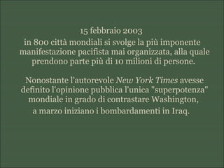 15 febbraio 2003
in 800 città mondiali si svolge la più imponente
manifestazione pacifista mai organizzata, alla quale
prendono parte più di 10 milioni di persone.
Nonostante l'autorevole New York Times avesse
definito l'opinione pubblica l'unica "superpotenza"
mondiale in grado di contrastare Washington,
a marzo iniziano i bombardamenti in Iraq.
 