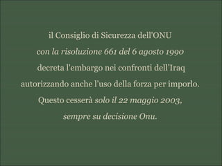 il Consiglio di Sicurezza dell'ONU
con la risoluzione 661 del 6 agosto 1990
decreta l'embargo nei confronti dell’Iraq
autorizzando anche l’uso della forza per imporlo.
Questo cesserà solo il 22 maggio 2003,
sempre su decisione Onu.
 