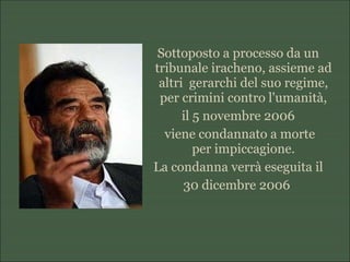 Sottoposto a processo da un
tribunale iracheno, assieme ad
altri gerarchi del suo regime,
per crimini contro l'umanità,
il 5 novembre 2006
viene condannato a morte
per impiccagione.
La condanna verrà eseguita il
30 dicembre 2006
 