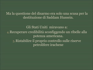 Ma la questione del disarmo era solo una scusa per la
destituzione di Saddam Hussein.
Gli Stati Uniti miravano a:
4.Recuperare credibilità sconfiggendo un ribelle alla
potenza americana.
5.Ristabilire il proprio controllo sulle riserve
petrolifere irachene
 