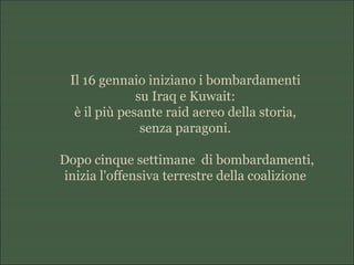 Il 16 gennaio iniziano i bombardamenti
su Iraq e Kuwait:
è il più pesante raid aereo della storia,
senza paragoni.
Dopo cinque settimane di bombardamenti,
inizia l'offensiva terrestre della coalizione
 