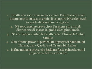 1. Infatti non sono emerse prove circa l’esistenza di armi
distruzione di massa in grado di attaccare l’Occidente,né
in grado di dominare la regione.
2. Né sono emerse prove circa l’esistenza di armi di
distruzione di massa in grado di colpire Israele
3. Né che Saddam intendesse attaccare l’Iran o L’Arabia
Saudita
4. Non c’erano prove di particolari appoggi di Saddam ad
Hamas, o al - Qaeda o ad Osama bin Laden.
5. Infine nessuna prova che Saddam fosse coinvolto con i
preparativi dell’11 settembre
 