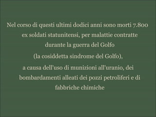 Nel corso di questi ultimi dodici anni sono morti 7.800
ex soldati statunitensi, per malattie contratte
durante la guerra del Golfo
(la cosiddetta sindrome del Golfo),
a causa dell'uso di munizioni all'uranio, dei
bombardamenti alleati dei pozzi petroliferi e di
fabbriche chimiche
 