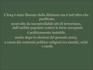 L'Iraq è stato liberato dalla dittatura ma è tutt'altro che
pacificato,
sconvolto da incontrollabili atti di terrorismo,
dall'ostilità popolare contro le forze occupanti
è politicamente instabile,
anche dopo le elezioni del gennaio 2005,
a causa dei contrasti politico-religiosi tra sunniti, sciiti
e curdi.
 