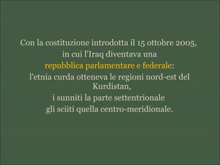 Con la costituzione introdotta il 15 ottobre 2005,
in cui l'Iraq diventava una
repubblica parlamentare e federale:
l'etnia curda otteneva le regioni nord-est del
Kurdistan,
i sunniti la parte settentrionale
gli sciiti quella centro-meridionale.
 