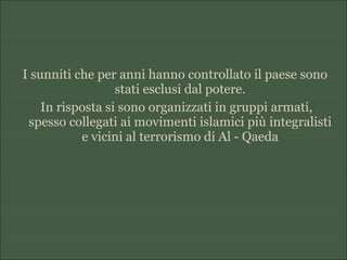 I sunniti che per anni hanno controllato il paese sono
stati esclusi dal potere.
In risposta si sono organizzati in gruppi armati,
spesso collegati ai movimenti islamici più integralisti
e vicini al terrorismo di Al - Qaeda
 