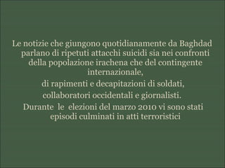 Le notizie che giungono quotidianamente da Baghdad
parlano di ripetuti attacchi suicidi sia nei confronti
della popolazione irachena che del contingente
internazionale,
di rapimenti e decapitazioni di soldati,
collaboratori occidentali e giornalisti.
Durante le elezioni del marzo 2010 vi sono stati
episodi culminati in atti terroristici
 