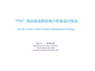 “PM”培训游戏图形用户界面设计报告

 For the virtual world of Project Management Training




                  姚力宁        二零零柒秋
              prepared by Yao Lining, 10.24.2007
                   Extreme Blue Intern, IBM
              materials provided by IBM CRL 2007
 