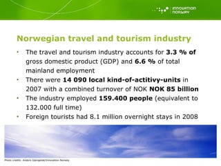 Norwegian t ravel and tourism industry The travel and tourism industry accounts for  3.3 % of  gross domestic product (GDP) and  6.6 %  of total mainland employment There were  14 090 local kind-of-actitivy-units  in 2007 with a combined turnover of NOK  NOK 85 billion The industry employed  159.400 people  (equivalent to 132.000 full time) Foreign tourists had 8.1 million overnight stays in 2008 Photo   credits: Anders Gjengedal/Innovation Norway 