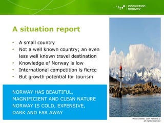 A situation report A small country Not a well known country; an even less well known travel destination Knowledge of Norway is low International competition is fierce But growth potential for tourism  COMMON ASSOCIATIONS OF NORWAY NORWAY HAS BEAUTIFUL, MAGNIFICIENT AND CLEAN NATURE NORWAY IS COLD, EXPENSIVE, DARK AND FAR AWAY Photo   credits: Joon Hetland  © all rights reserved 