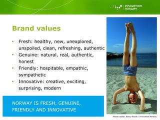 Brand values Fresh: healthy, new, unexplored, unspoiled, clean, refreshing, authentic  Genuine: natural, real, authentic, honest Friendly: hospitable, empathic, sympathetic Innovative: creative, exciting, surprising, modern Photo   credits: Nancy Bundt / Innovation Norway NORWAY IS FRESH, GENUINE, FRIENDLY AND INNOVATIVE  