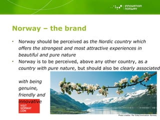 Norway – the brand Photo   credits: Per Eide/Innovation Norway Norway should be perceived as  the Nordic country which  offers the strongest and most attractive experiences in beautiful and pure nature Norway is to be perceived, above any other country, as  a country with pure nature , but should also be  clearly associated  with being  genuine,  friendly and  innovative 