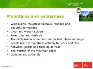 Mountains and wilderness Wide plains, mountain plateaus, rounded and  beautiful formations Clear and vibrant colours Pure, clear and fresh air The endlessness of nature – untouched, clean and huge People use the mountains actively for work and play Activities, sports and tracking all year The warmth of the mountain cabin Genuine and authentic Photo credits:  ibid. 