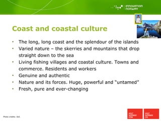 Coast and coastal culture The long, long coast and the splendour of the islands Varied nature – the skerries and mountains that drop straight down to the sea Living fishing villages and coastal culture. Towns and commerce. Residents and workers Genuine and authentic Nature and its forces. Huge, powerful and “untamed” Fresh, pure and ever-changing Photo credits:  ibid. 