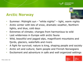 Arctic Norway Summer: Midnight sun - “white nights” – light, warm nights Arctic winter with lots of snow, dramatic weather, Northern lights, and blue, cold days Extremes of climate; changes from harmonious to wild  Last wilderness in Europe with arctic fauna Wild, beautiful and jagged alps, magnificent mountains and fjords, glaciers, waterfalls and rivers A fight for survival; nature is king, shaping people and society Arctic art and culture; Sami people and Finnish Norwegians Excitement and adventure in safe and well organized settings  Photo credits:  ibid. 