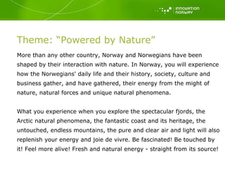 Theme: “Powered by Nature” More than any other country, Norway and Norwegians have been shaped by their interaction with nature. In Norway, you will experience how the Norwegians' daily life and their history, society, culture and business gather, and have gathered, their energy from the might of nature, natural forces and unique natural phenomena.  What you experience when you explore the spectacular fjords, the Arctic natural phenomena, the fantastic coast and its heritage, the untouched, endless mountains, the pure and clear air and light will also replenish your energy and joie de vivre. Be fascinated! Be touched by it! Feel more alive! Fresh and natural energy - straight from its source! 