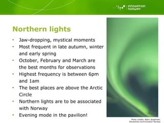 Northern lights Jaw-dropping, mystical moments Most frequent in late autumn, winter and early spring October, February and March are the best months for observations Highest frequency is between 6pm and 1am The best places are above the Arctic Circle Northern lights are to be associated with Norway Evening mode in the pavilion! Photo   credits: Bj ørn Jørgensen, Stockshots.no/Innovation Norway 