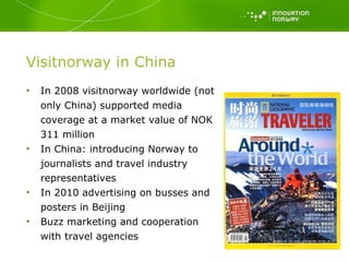 Visitnorway in China In 2008 visitnorway worldwide (not only China) supported media coverage at a market value of NOK 311 million  In China: introducing Norway to journalists and travel industry representatives In 2010 advertising on busses and posters in Beijing Buzz marketing and cooperation with travel agencies 