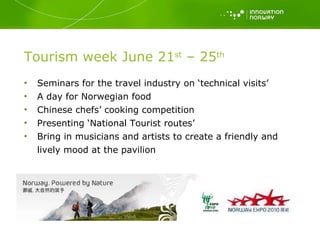 Tourism week June 21 st  – 25 th Seminars for the travel industry on ‘technical visits’ A day for Norwegian food Chinese chefs’ cooking competition Presenting ‘National Tourist routes’ Bring in musicians and artists to create a friendly and lively mood at the pavilion 
